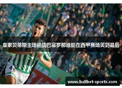 皇家贝蒂斯主场迎战巴塞罗那谁能在西甲赛场笑到最后