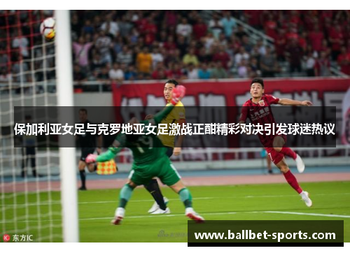 保加利亚女足与克罗地亚女足激战正酣精彩对决引发球迷热议
